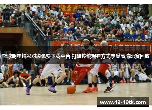 篮球明星精彩对决免费下载平台 打破传统观看方式享受高清比赛回放